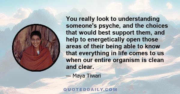 You really look to understanding someone's psyche, and the choices that would best support them, and help to energetically open those areas of their being able to know that everything in life comes to us when our entire 