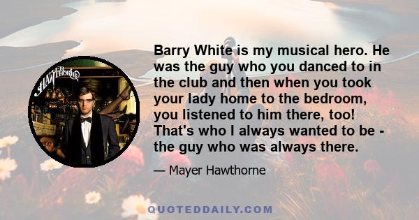 Barry White is my musical hero. He was the guy who you danced to in the club and then when you took your lady home to the bedroom, you listened to him there, too! That's who I always wanted to be - the guy who was