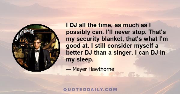 I DJ all the time, as much as I possibly can. I'll never stop. That's my security blanket, that's what I'm good at. I still consider myself a better DJ than a singer. I can DJ in my sleep.