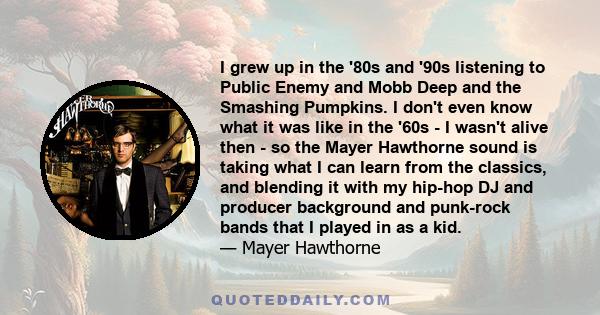 I grew up in the '80s and '90s listening to Public Enemy and Mobb Deep and the Smashing Pumpkins. I don't even know what it was like in the '60s - I wasn't alive then - so the Mayer Hawthorne sound is taking what I can