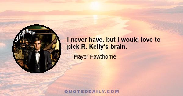 I never have, but I would love to pick R. Kelly's brain.