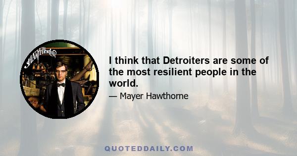 I think that Detroiters are some of the most resilient people in the world.