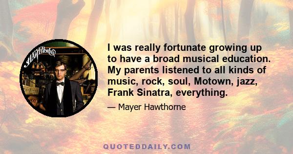 I was really fortunate growing up to have a broad musical education. My parents listened to all kinds of music, rock, soul, Motown, jazz, Frank Sinatra, everything.