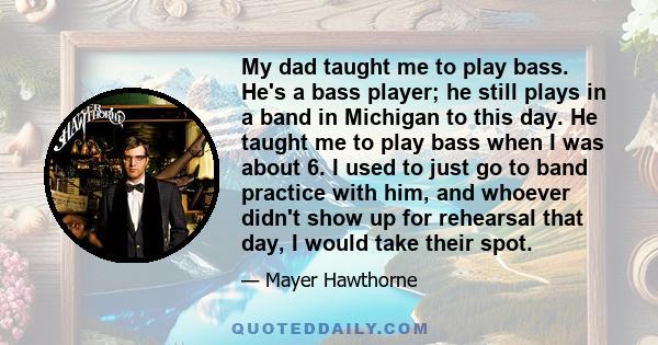 My dad taught me to play bass. He's a bass player; he still plays in a band in Michigan to this day. He taught me to play bass when I was about 6. I used to just go to band practice with him, and whoever didn't show up