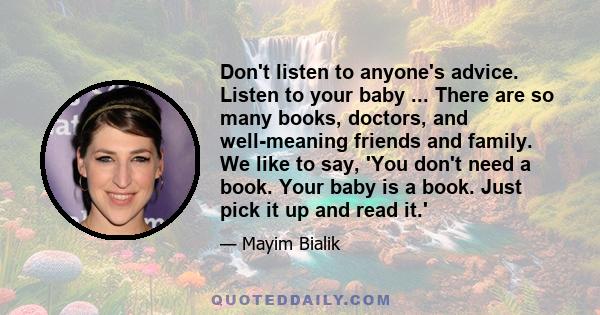 Don't listen to anyone's advice. Listen to your baby ... There are so many books, doctors, and well-meaning friends and family. We like to say, 'You don't need a book. Your baby is a book. Just pick it up and read it.'