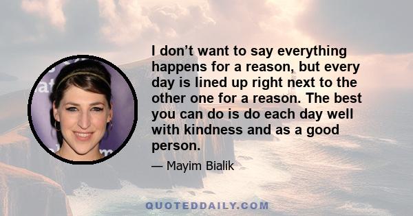 I don’t want to say everything happens for a reason, but every day is lined up right next to the other one for a reason. The best you can do is do each day well with kindness and as a good person.