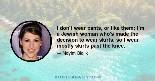 I don't wear pants, or like them; I'm a Jewish woman who's made the decision to wear skirts, so I wear mostly skirts past the knee.