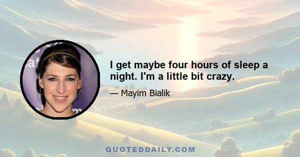 I get maybe four hours of sleep a night. I'm a little bit crazy.