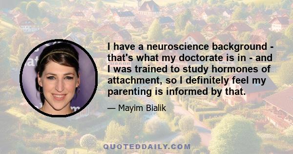 I have a neuroscience background - that's what my doctorate is in - and I was trained to study hormones of attachment, so I definitely feel my parenting is informed by that.