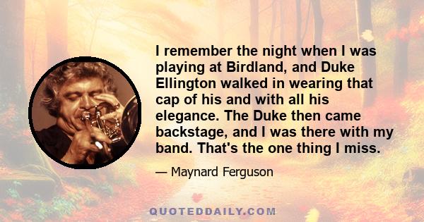 I remember the night when I was playing at Birdland, and Duke Ellington walked in wearing that cap of his and with all his elegance. The Duke then came backstage, and I was there with my band. That's the one thing I