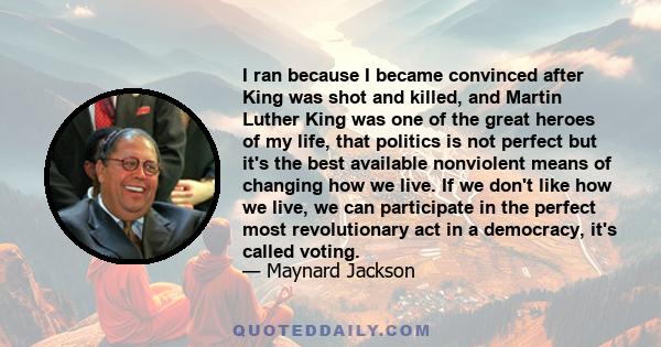 I ran because I became convinced after King was shot and killed, and Martin Luther King was one of the great heroes of my life, that politics is not perfect but it's the best available nonviolent means of changing how