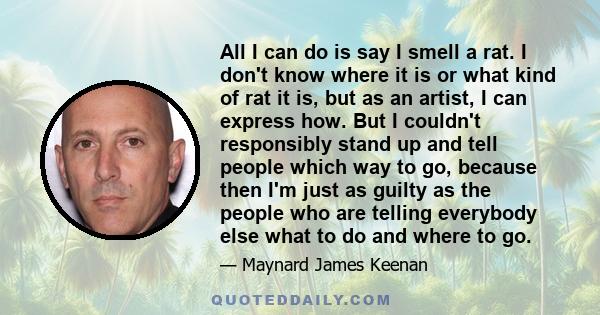 All I can do is say I smell a rat. I don't know where it is or what kind of rat it is, but as an artist, I can express how. But I couldn't responsibly stand up and tell people which way to go, because then I'm just as