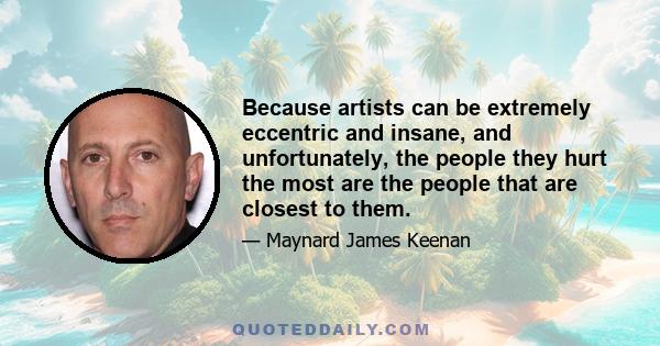 Because artists can be extremely eccentric and insane, and unfortunately, the people they hurt the most are the people that are closest to them.