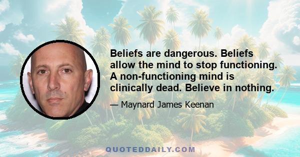 Beliefs are dangerous. Beliefs allow the mind to stop functioning. A non-functioning mind is clinically dead. Believe in nothing.