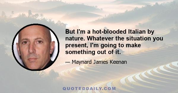 But I'm a hot-blooded Italian by nature. Whatever the situation you present, I'm going to make something out of it.