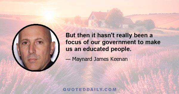 But then it hasn't really been a focus of our government to make us an educated people.