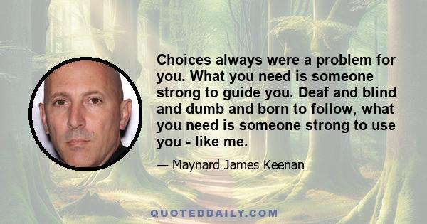 Choices always were a problem for you. What you need is someone strong to guide you. Deaf and blind and dumb and born to follow, what you need is someone strong to use you - like me.