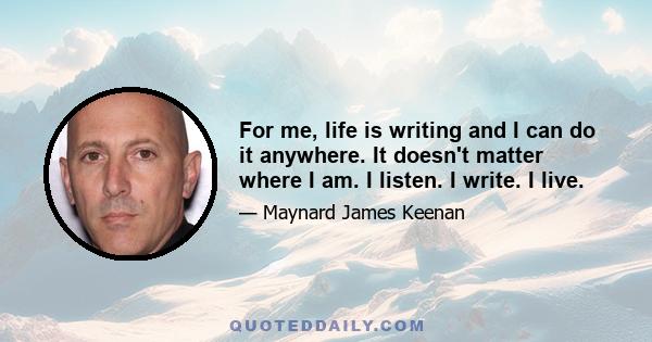 For me, life is writing and I can do it anywhere. It doesn't matter where I am. I listen. I write. I live.