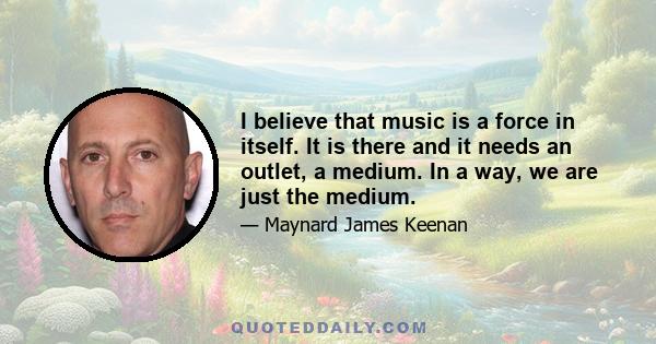 I believe that music is a force in itself. It is there and it needs an outlet, a medium. In a way, we are just the medium.