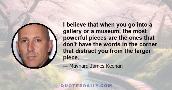 I believe that when you go into a gallery or a museum, the most powerful pieces are the ones that don't have the words in the corner that distract you from the larger piece.