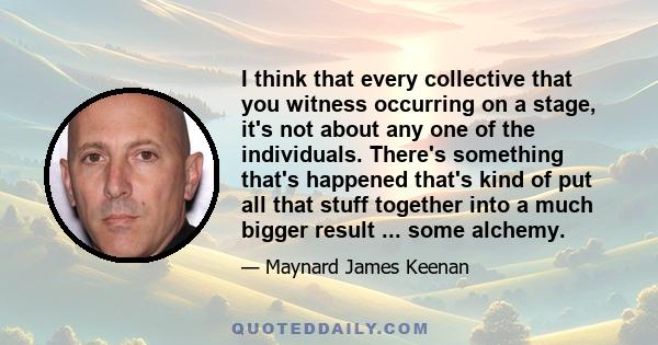 I think that every collective that you witness occurring on a stage, it's not about any one of the individuals. There's something that's happened that's kind of put all that stuff together into a much bigger result ...