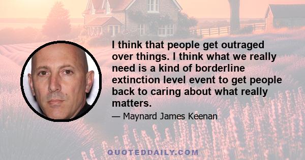 I think that people get outraged over things. I think what we really need is a kind of borderline extinction level event to get people back to caring about what really matters.