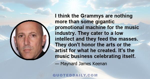 I think the Grammys are nothing more than some gigantic promotional machine for the music industry. They cater to a low intellect and they feed the masses. They don't honor the arts or the artist for what he created.