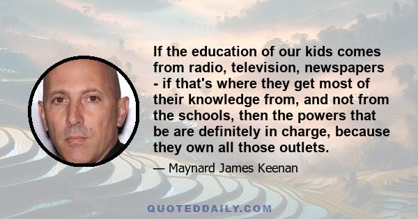 If the education of our kids comes from radio, television, newspapers - if that's where they get most of their knowledge from, and not from the schools, then the powers that be are definitely in charge, because they own 