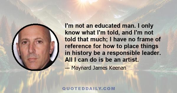 I'm not an educated man. I only know what I'm told, and I'm not told that much; I have no frame of reference for how to place things in history be a responsible leader. All I can do is be an artist.