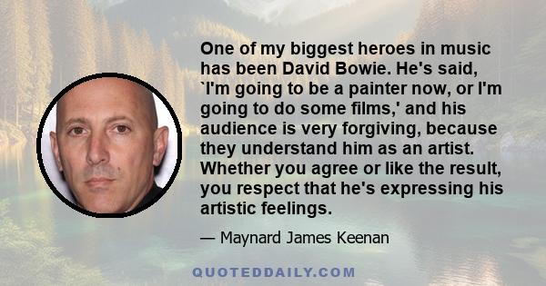One of my biggest heroes in music has been David Bowie. He's said, `I'm going to be a painter now, or I'm going to do some films,' and his audience is very forgiving, because they understand him as an artist. Whether