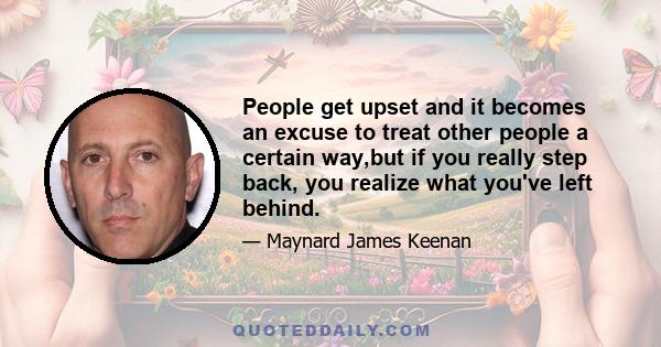 People get upset and it becomes an excuse to treat other people a certain way,but if you really step back, you realize what you've left behind.