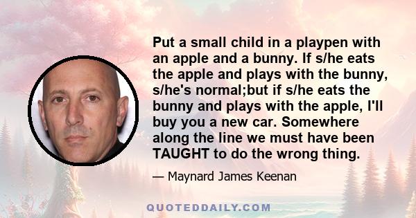 Put a small child in a playpen with an apple and a bunny. If s/he eats the apple and plays with the bunny, s/he's normal;but if s/he eats the bunny and plays with the apple, I'll buy you a new car. Somewhere along the