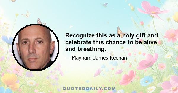 Recognize this as a holy gift and celebrate this chance to be alive and breathing.