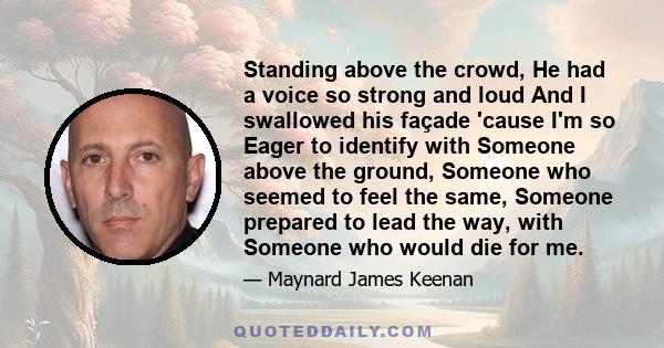 Standing above the crowd, He had a voice so strong and loud And I swallowed his façade 'cause I'm so Eager to identify with Someone above the ground, Someone who seemed to feel the same, Someone prepared to lead the