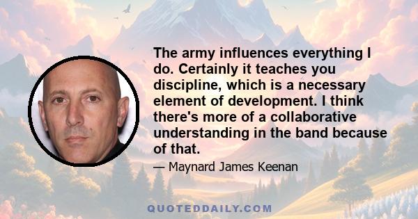 The army influences everything I do. Certainly it teaches you discipline, which is a necessary element of development. I think there's more of a collaborative understanding in the band because of that.