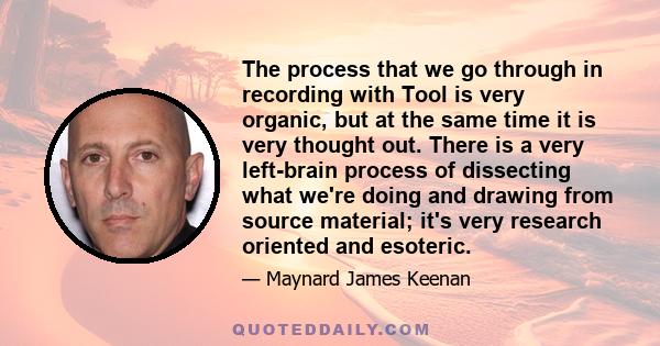 The process that we go through in recording with Tool is very organic, but at the same time it is very thought out. There is a very left-brain process of dissecting what we're doing and drawing from source material;