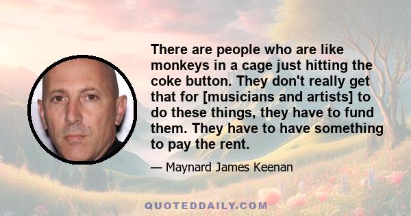 There are people who are like monkeys in a cage just hitting the coke button. They don't really get that for [musicians and artists] to do these things, they have to fund them. They have to have something to pay the