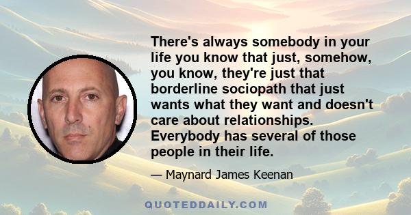 There's always somebody in your life you know that just, somehow, you know, they're just that borderline sociopath that just wants what they want and doesn't care about relationships. Everybody has several of those