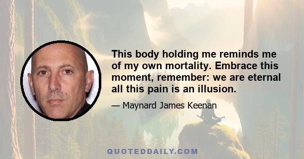 This body holding me reminds me of my own mortality. Embrace this moment, remember: we are eternal all this pain is an illusion.