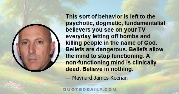 This sort of behavior is left to the psychotic, dogmatic, fundamentalist believers you see on your TV everyday letting off bombs and killing people in the name of God. Beliefs are dangerous. Beliefs allow the mind to