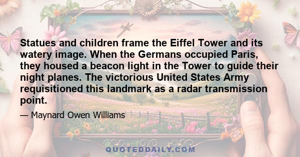 Statues and children frame the Eiffel Tower and its watery image. When the Germans occupied Paris, they housed a beacon light in the Tower to guide their night planes. The victorious United States Army requisitioned