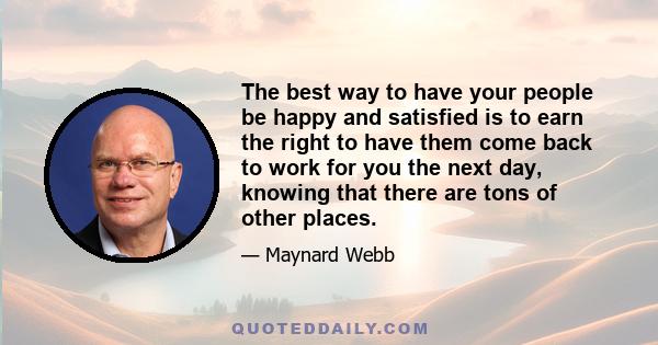 The best way to have your people be happy and satisfied is to earn the right to have them come back to work for you the next day, knowing that there are tons of other places.