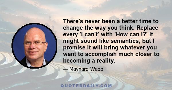 There's never been a better time to change the way you think. Replace every 'I can't' with 'How can I?' It might sound like semantics, but I promise it will bring whatever you want to accomplish much closer to becoming