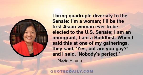 I bring quadruple diversity to the Senate: I'm a woman; I'll be the first Asian woman ever to be elected to the U.S. Senate; I am an immigrant; I am a Buddhist. When I said this at one of my gatherings, they said, 'Yes, 