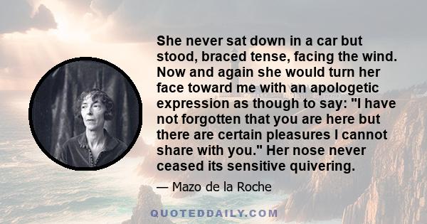 She never sat down in a car but stood, braced tense, facing the wind. Now and again she would turn her face toward me with an apologetic expression as though to say: I have not forgotten that you are here but there are