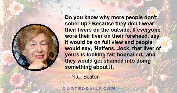 Do you know why more people don't sober up? Because they don't wear their livers on the outside. If everyone wore their liver on their forehead, say, it would be on full view and people would say, 'Heffens, Jock, that