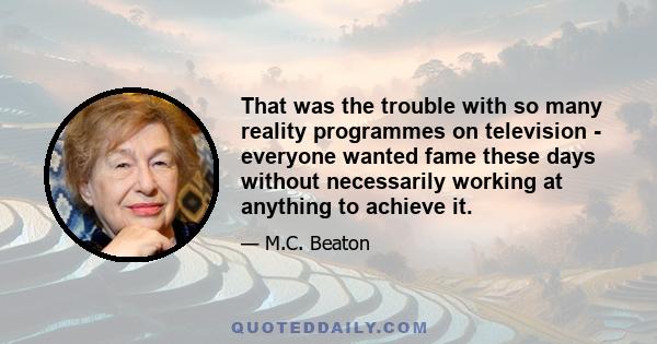 That was the trouble with so many reality programmes on television - everyone wanted fame these days without necessarily working at anything to achieve it.