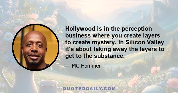 Hollywood is in the perception business where you create layers to create mystery. In Silicon Valley it's about taking away the layers to get to the substance.