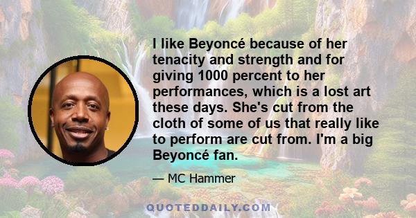 I like Beyoncé because of her tenacity and strength and for giving 1000 percent to her performances, which is a lost art these days. She's cut from the cloth of some of us that really like to perform are cut from. I'm a 