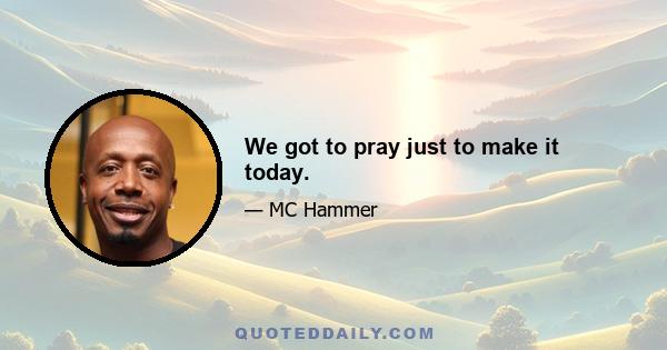 We got to pray just to make it today.